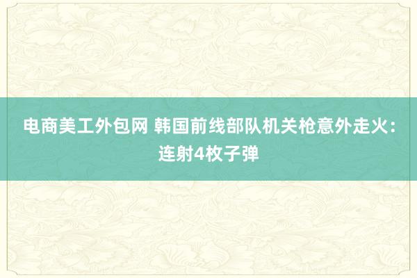 电商美工外包网 韩国前线部队机关枪意外走火：连射4枚子弹