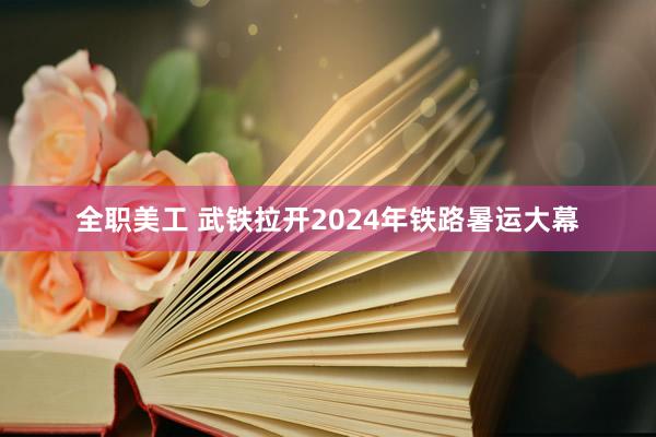 全职美工 武铁拉开2024年铁路暑运大幕