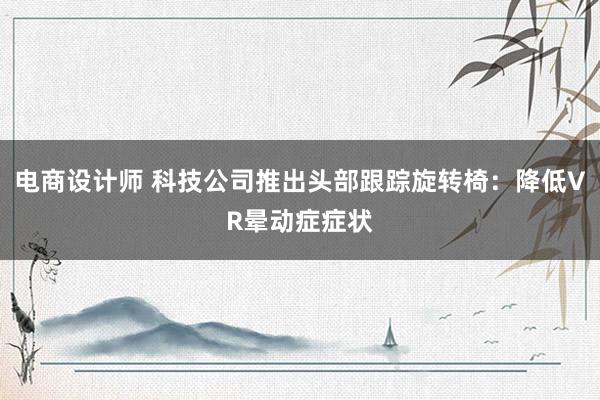 电商设计师 科技公司推出头部跟踪旋转椅：降低VR晕动症症状