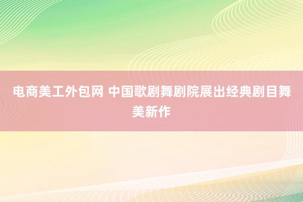 电商美工外包网 中国歌剧舞剧院展出经典剧目舞美新作