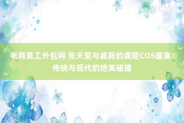 电商美工外包网 张天爱与戚薇的虞姬COS盛宴：传统与现代的绝美碰撞