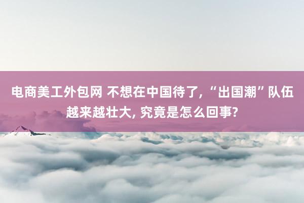 电商美工外包网 不想在中国待了, “出国潮”队伍越来越壮大, 究竟是怎么回事?