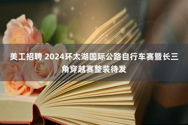 美工招聘 2024环太湖国际公路自行车赛暨长三角穿越赛整装待发