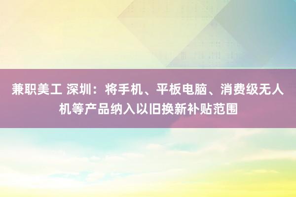 兼职美工 深圳：将手机、平板电脑、消费级无人机等产品纳入以旧换新补贴范围