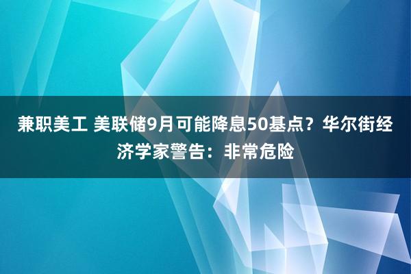 兼职美工 美联储9月可能降息50基点？华尔街经济学家警告：非常危险