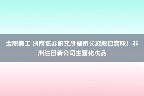 全职美工 浙商证券研究所副所长施毅已离职！非洲注册新公司主营化妆品